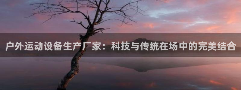 意昂4娱乐40996：户外运动设备生产厂家：科技与传统在场中