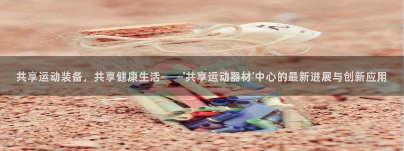 意昂体育4官方客服电话：共享运动装备，共享健康生活—