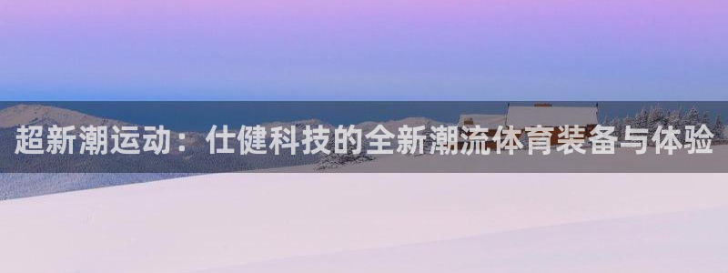 意昂体育4平台注册流程图：超新潮运动：仕健科技的全新