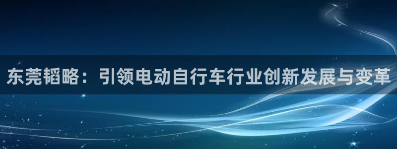 意昂体育4平台是正规平台吗知乎：东莞韬略：引领电动自